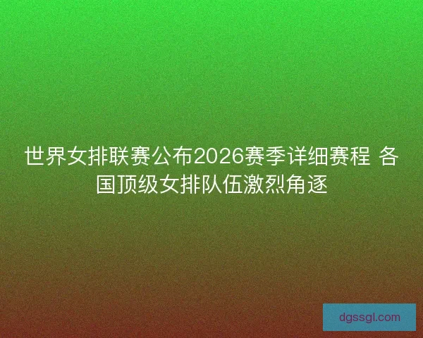 世界女排联赛公布2026赛季详细赛程 各国顶级女排队伍激烈角逐