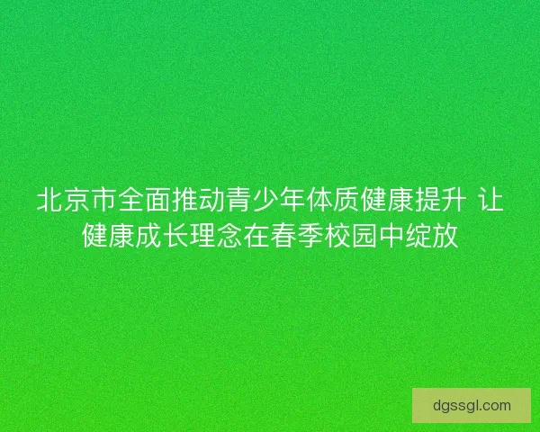 北京市全面推动青少年体质健康提升 让健康成长理念在春季校园中绽放