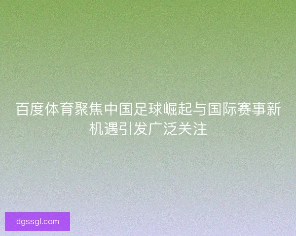 百度体育聚焦中国足球崛起与国际赛事新机遇引发广泛关注