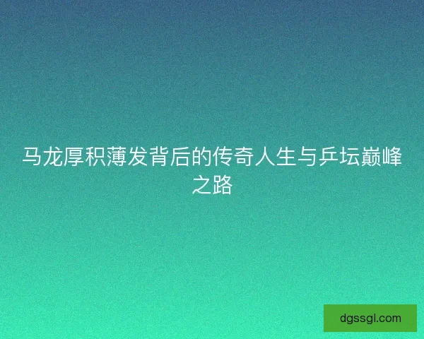 马龙厚积薄发背后的传奇人生与乒坛巅峰之路
